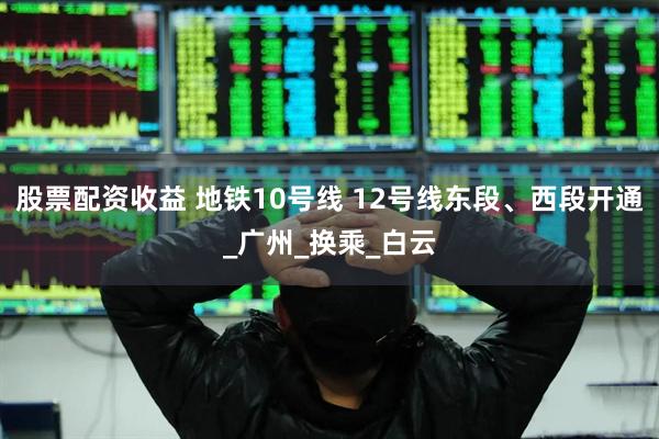 股票配资收益 地铁10号线 12号线东段、西段开通_广州_换乘_白云
