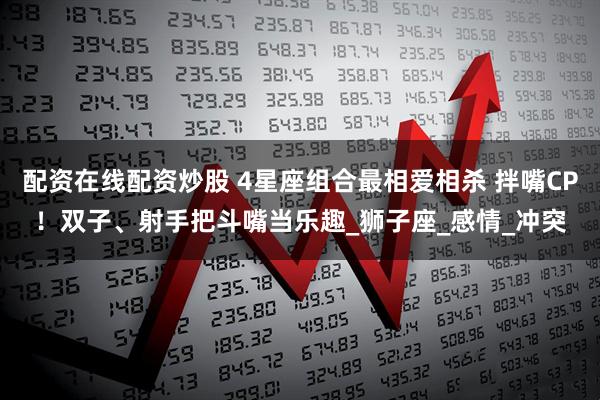 配资在线配资炒股 4星座组合最相爱相杀 拌嘴CP！双子、射手把斗嘴当乐趣_狮子座_感情_冲突
