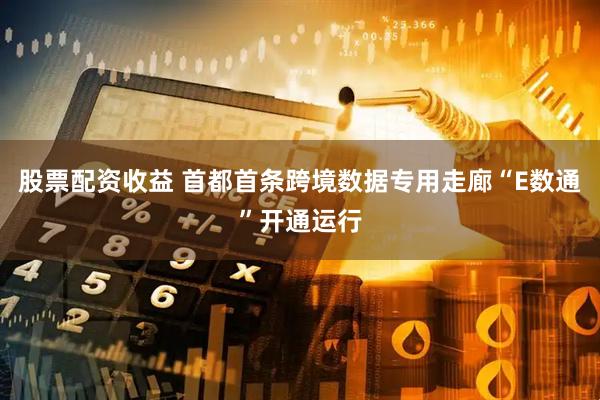 股票配资收益 首都首条跨境数据专用走廊“E数通”开通运行