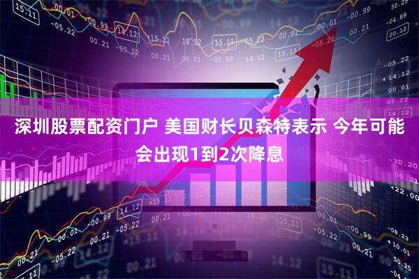 深圳股票配资门户 美国财长贝森特表示 今年可能会出现1到2次降息