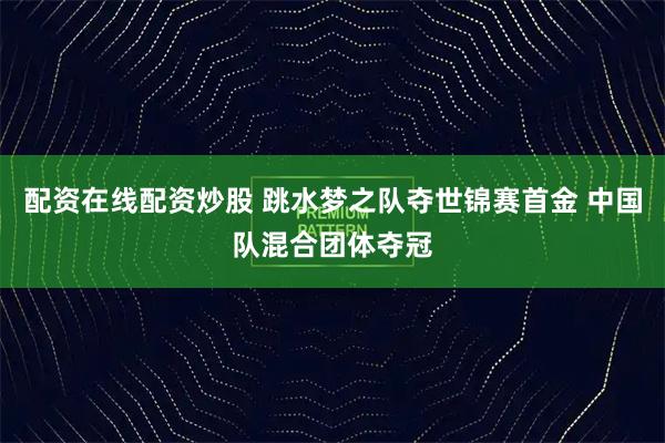 配资在线配资炒股 跳水梦之队夺世锦赛首金 中国队混合团体夺冠