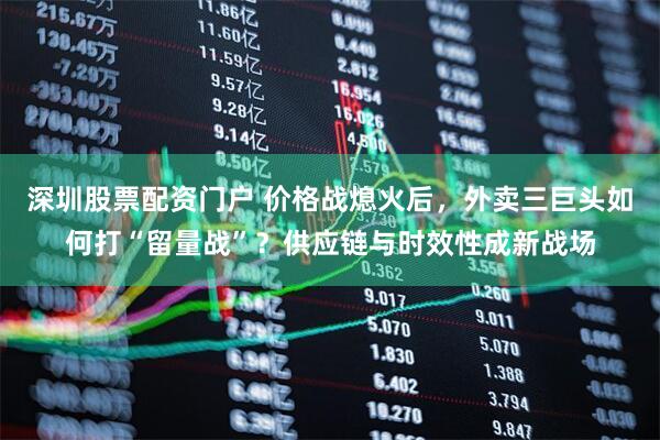 深圳股票配资门户 价格战熄火后，外卖三巨头如何打“留量战”？供应链与时效性成新战场