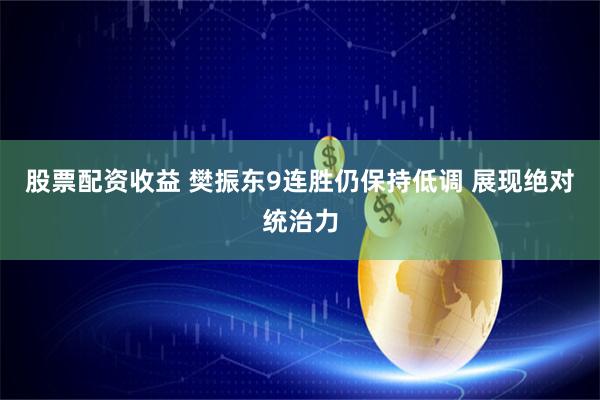 股票配资收益 樊振东9连胜仍保持低调 展现绝对统治力