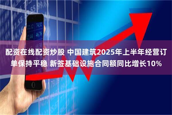 配资在线配资炒股 中国建筑2025年上半年经营订单保持平稳 新签基础设施合同额同比增长10%