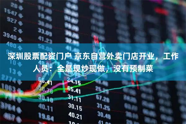 深圳股票配资门户 京东自营外卖门店开业，工作人员：全是现炒现做，没有预制菜