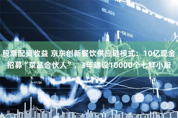股票配资收益 京东创新餐饮供应链模式：10亿现金招募“菜品合伙人”，3年建设10000个七鲜小厨