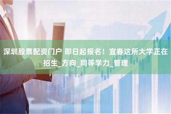 深圳股票配资门户 即日起报名！宜春这所大学正在招生_方向_同等学力_管理