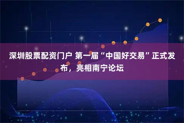 深圳股票配资门户 第一届“中国好交易”正式发布，亮相南宁论坛