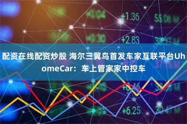 配资在线配资炒股 海尔三翼鸟首发车家互联平台UhomeCar：车上管家家中控车