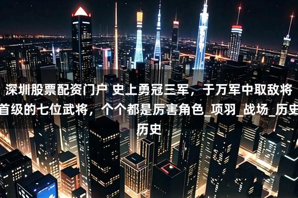 深圳股票配资门户 史上勇冠三军，于万军中取敌将首级的七位武将，个个都是厉害角色_项羽_战场_历史