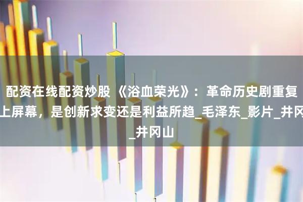 配资在线配资炒股 《浴血荣光》：革命历史剧重复搬上屏幕，是创新求变还是利益所趋_毛泽东_影片_井冈山