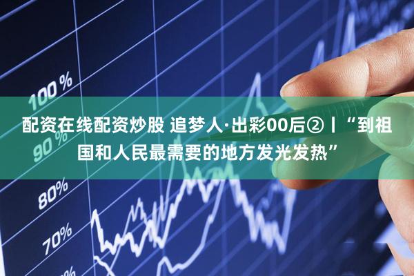配资在线配资炒股 追梦人·出彩00后②丨“到祖国和人民最需要的地方发光发热”