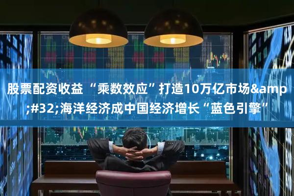 股票配资收益 “乘数效应”打造10万亿市场&#32;海洋经济成中国经济增长“蓝色引擎”