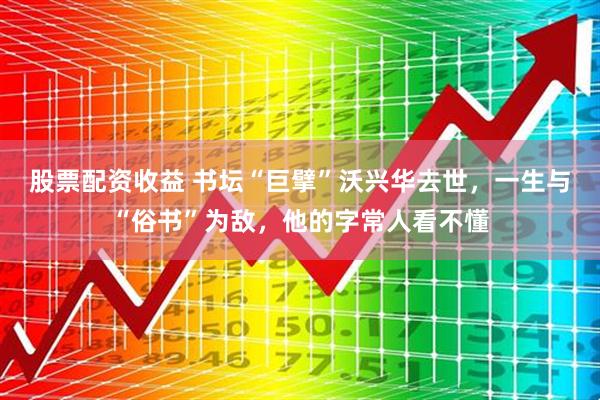 股票配资收益 书坛“巨擘”沃兴华去世，一生与“俗书”为敌，他的字常人看不懂