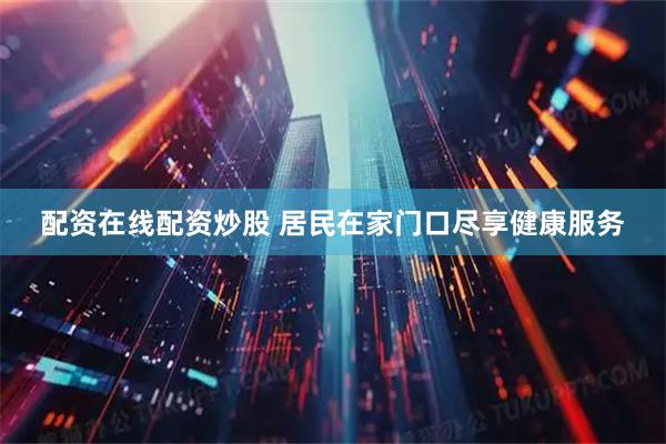 配资在线配资炒股 居民在家门口尽享健康服务