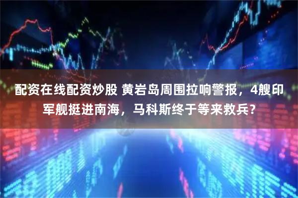 配资在线配资炒股 黄岩岛周围拉响警报，4艘印军舰挺进南海，马科斯终于等来救兵？
