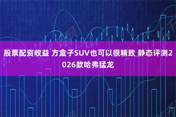 股票配资收益 方盒子SUV也可以很精致 静态评测2026款哈弗猛龙