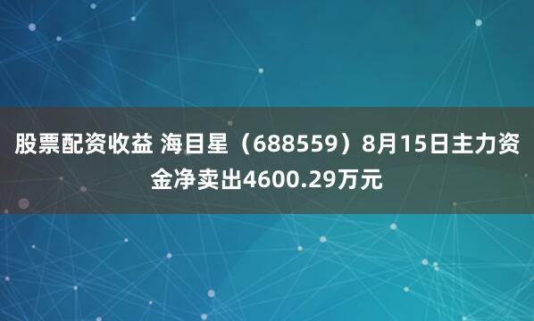 股票配资收益 海目星（688559）8月15日主力资金净卖出4600.29万元