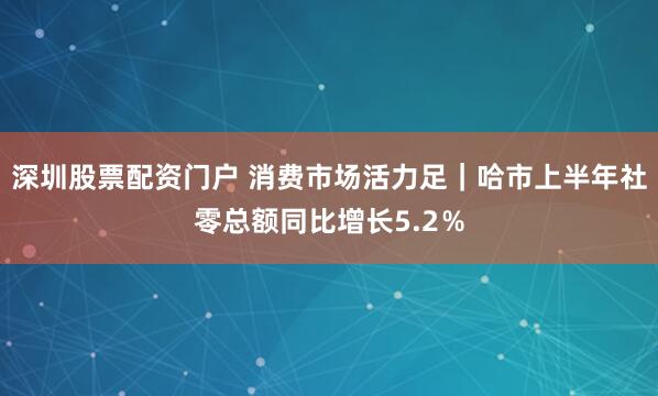 深圳股票配资门户 消费市场活力足｜哈市上半年社零总额同比增长5.2％