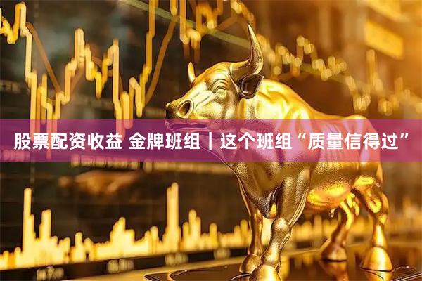股票配资收益 金牌班组｜这个班组“质量信得过”