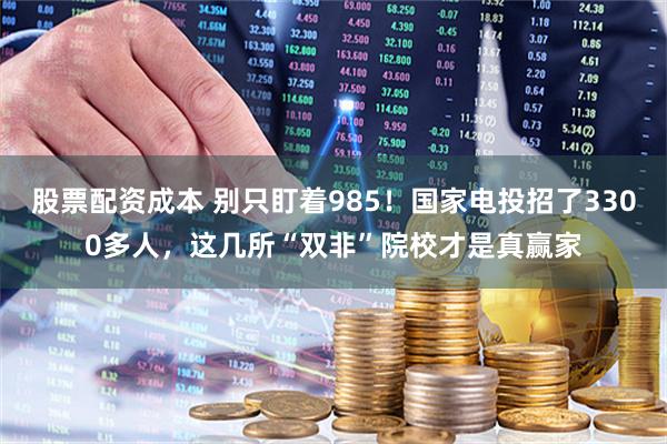股票配资成本 别只盯着985！国家电投招了3300多人，这几所“双非”院校才是真赢家