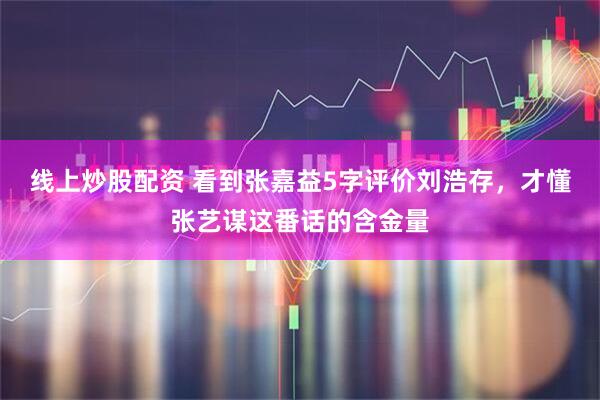 线上炒股配资 看到张嘉益5字评价刘浩存，才懂张艺谋这番话的含金量