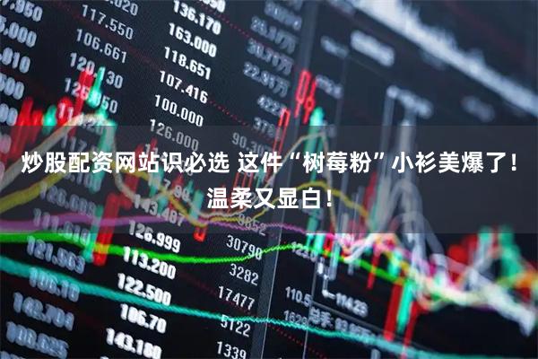 炒股配资网站识必选 这件“树莓粉”小衫美爆了！温柔又显白！