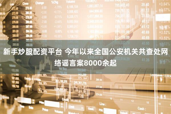 新手炒股配资平台 今年以来全国公安机关共查处网络谣言案8000余起