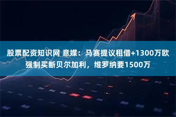 股票配资知识网 意媒：马赛提议租借+1300万欧强制买断贝尔加利，维罗纳要1500万