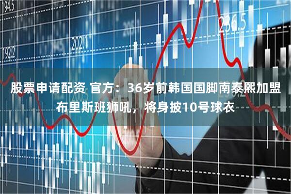 股票申请配资 官方:36岁前韩国国脚南泰熙加盟布里斯班狮吼,将身披10号球衣