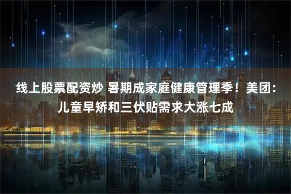 线上股票配资炒 暑期成家庭健康管理季！美团：儿童早矫和三伏贴需求大涨七成